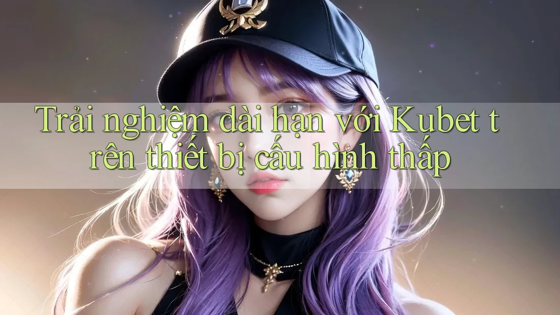 Trải nghiệm dài hạn với Kubet trên thiết bị cấu hình thấp Trải nghiệm dài hạn với Kubet trên thiết bị cấu hình thấp