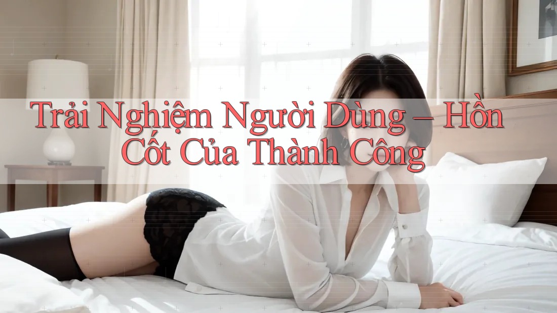 Trải Nghiệm Người Dùng – Hồn Cốt Của Thành Công Trải Nghiệm Người Dùng – Hồn Cốt Của Thành Công