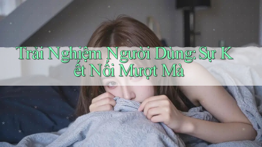 Trải Nghiệm Người Dùng: Sự Kết Nối Mượt Mà Trải Nghiệm Người Dùng: Sự Kết Nối Mượt Mà