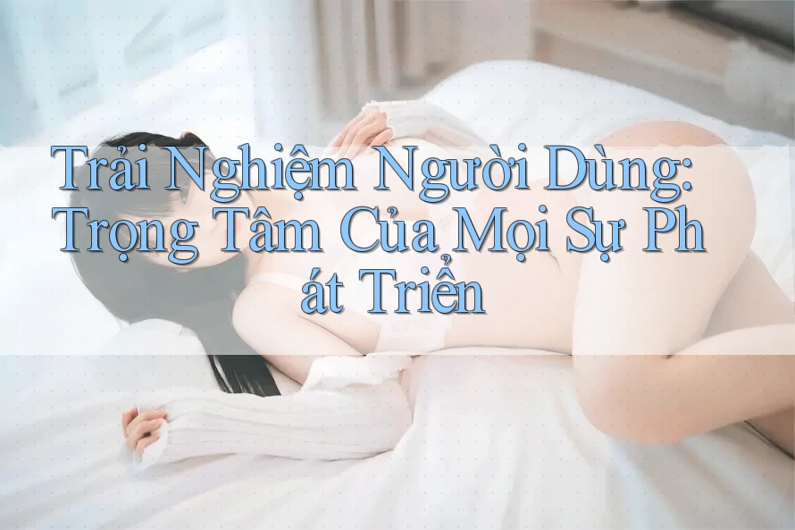Trải Nghiệm Người Dùng: Trọng Tâm Của Mọi Sự Phát Triển
