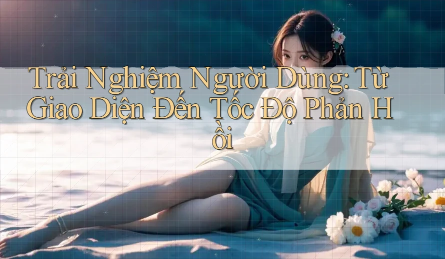 Trải Nghiệm Người Dùng: Từ Giao Diện Đến Tốc Độ Phản Hồi