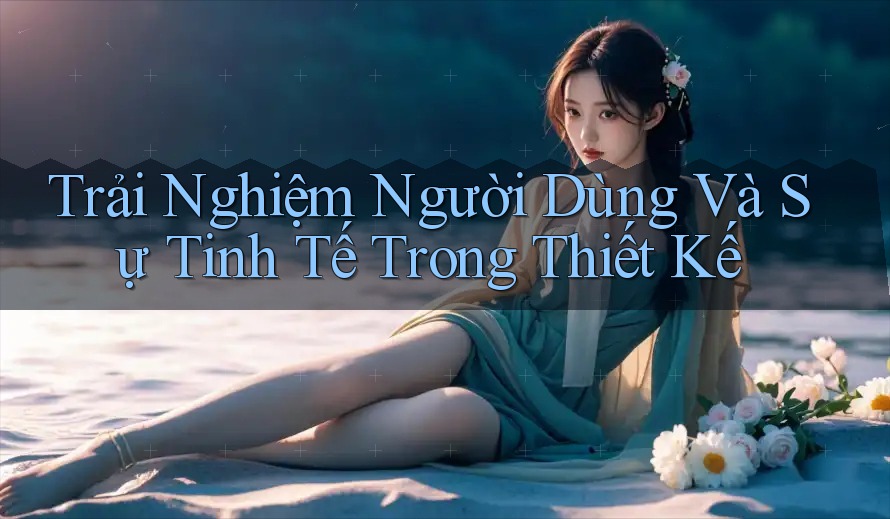 Trải Nghiệm Người Dùng Và Sự Tinh Tế Trong Thiết Kế Trải Nghiệm Người Dùng Và Sự Tinh Tế Trong Thiết Kế