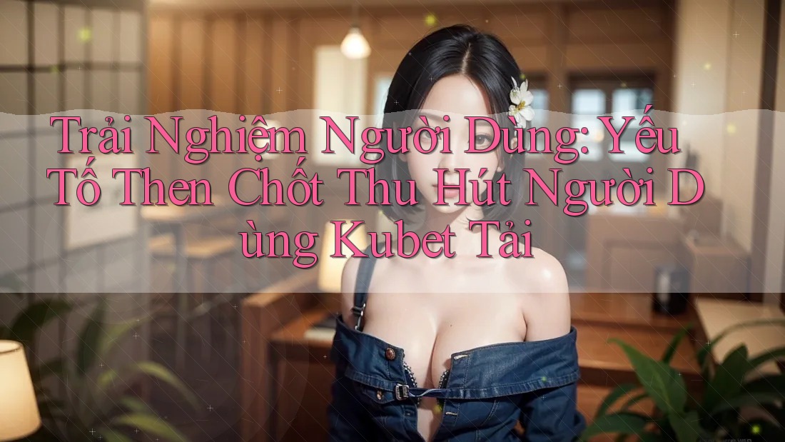 Trải Nghiệm Người Dùng: Yếu Tố Then Chốt Thu Hút Người Dùng Kubet Tải Trải Nghiệm Người Dùng: Yếu Tố Then Chốt Thu Hút Người Dùng Kubet Tải
