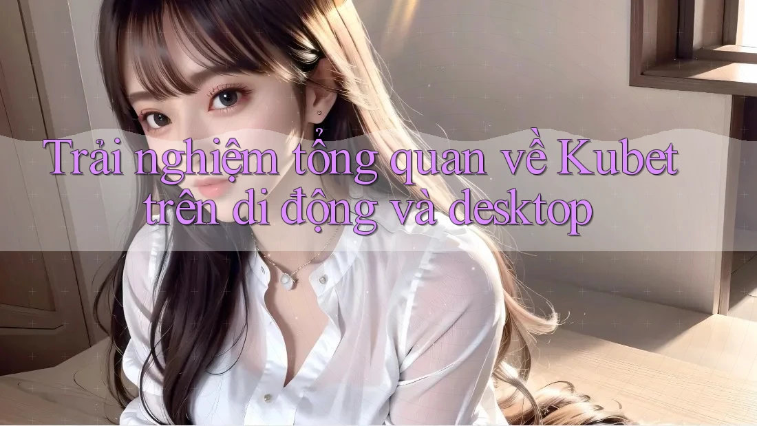 Trải nghiệm tổng quan về Kubet trên di động và desktop