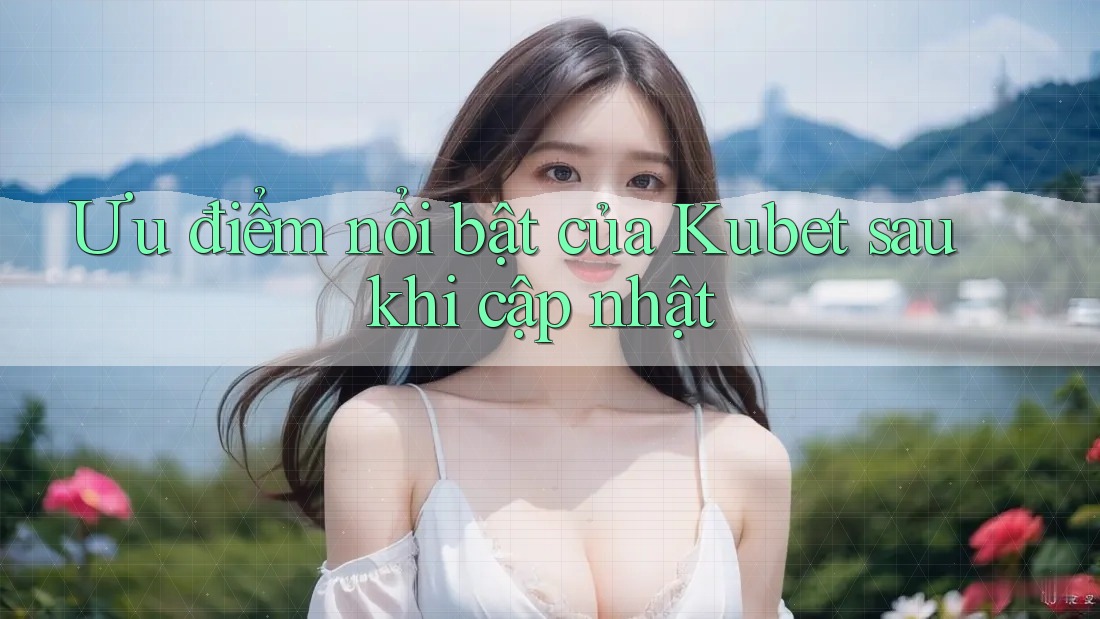 Ưu điểm nổi bật của Kubet sau khi cập nhật