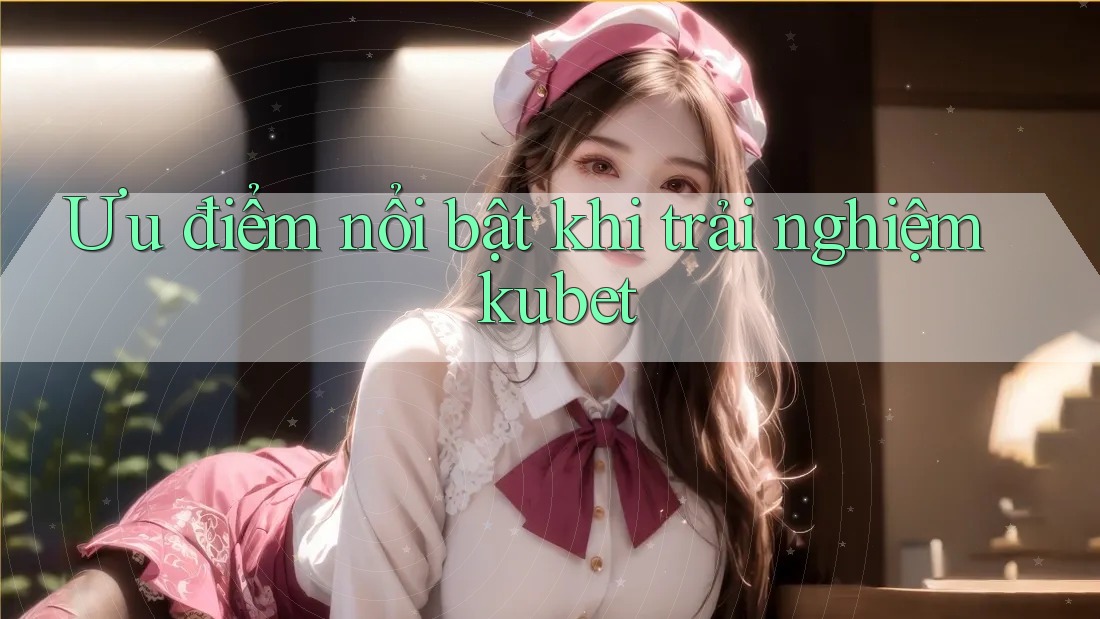 Ưu điểm nổi bật khi trải nghiệm kubet Ưu điểm nổi bật khi trải nghiệm kubet