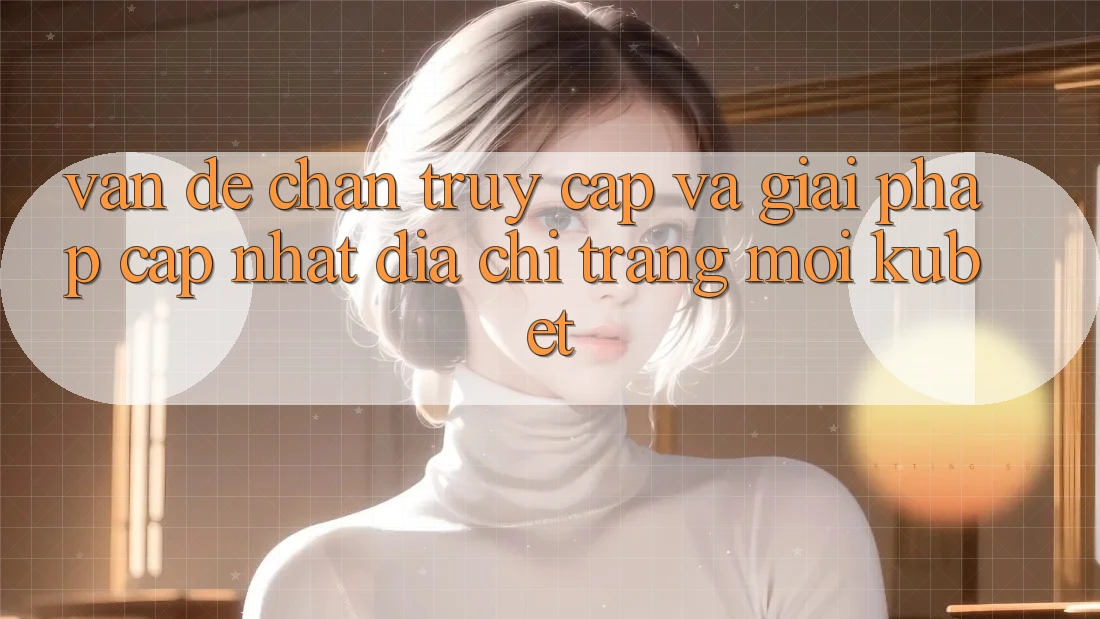 Vấn đề chặn truy cập và giải pháp cập nhật “Địa chỉ trang Mới Kubet”