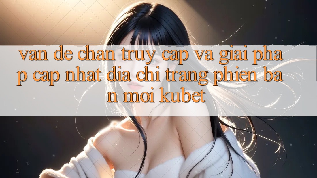 Vấn đề chặn truy cập và giải pháp cập nhật “Địa chỉ trang Phiên bản mới Kubet” Vấn đề chặn truy cập và giải pháp cập nhật “Địa chỉ trang Phiên bản mới Kubet”