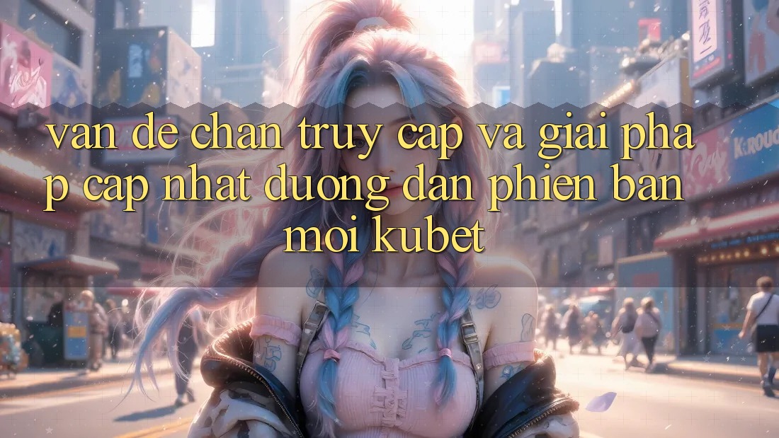 Vấn đề chặn truy cập và giải pháp cập nhật “Đường dẫn Phiên bản mới Kubet”