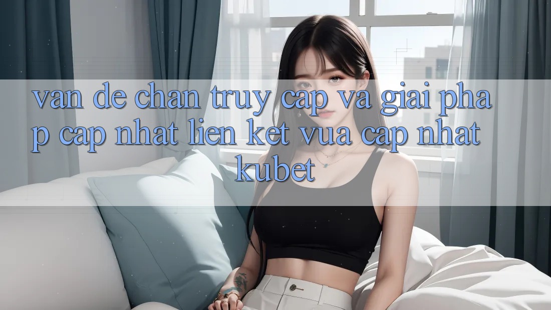 Vấn đề chặn truy cập và giải pháp cập nhật “Liên kết Vừa cập nhật Kubet”