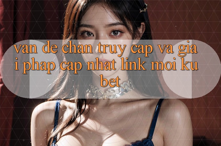 Vấn đề chặn truy cập và giải pháp cập nhật “Link Mới Kubet”