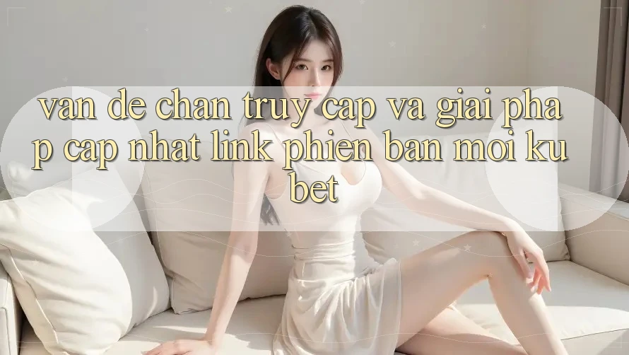 Vấn đề chặn truy cập và giải pháp cập nhật “Link Phiên bản mới Kubet”