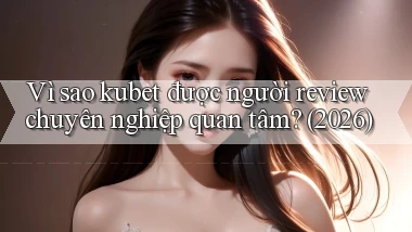 Vì sao kubet được người review chuyên nghiệp quan tâm (2026)