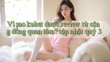 Vì sao kubet được review từ cộng đồng quan tâm cập nhật quý 3