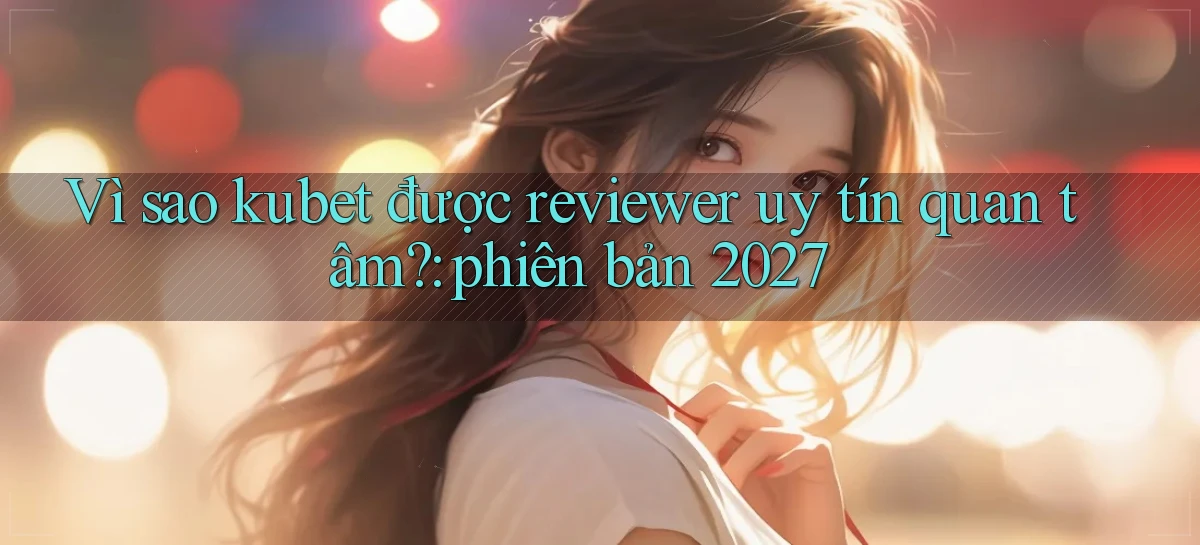 Vì sao kubet được reviewer uy tín quan tâm phiên bản 2027