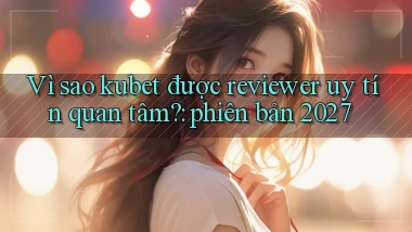 Vì sao kubet được reviewer uy tín quan tâm phiên bản 2027