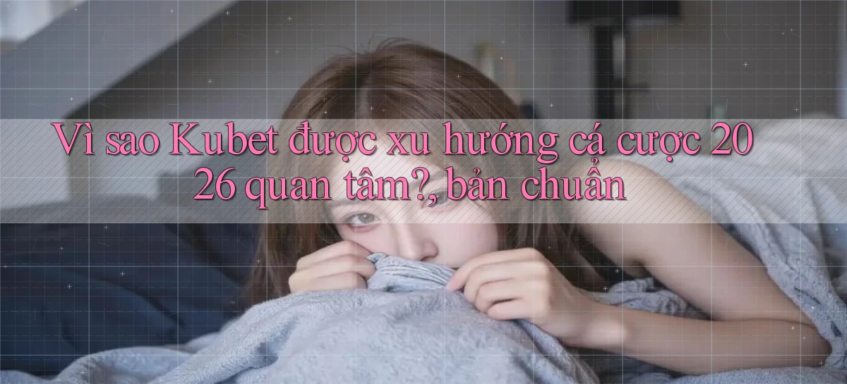 Vì sao Kubet được xu hướng cá cược 2026 quan tâm, bản chuẩn