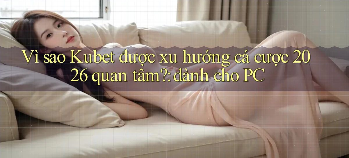 Vì sao Kubet được xu hướng cá cược 2026 quan tâm dành cho PC