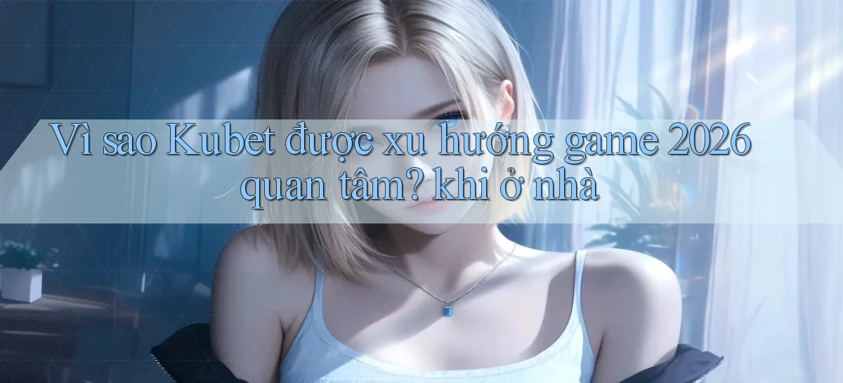 Vì sao Kubet được xu hướng game 2026 quan tâm khi ở nhà