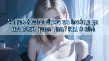 Vì sao Kubet được xu hướng game 2026 quan tâm khi ở nhà