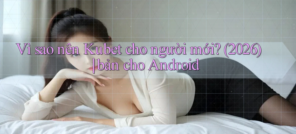 Vì sao nên Kubet cho người mới (2026) bản cho Android