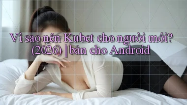 Vì sao nên Kubet cho người mới (2026) bản cho Android