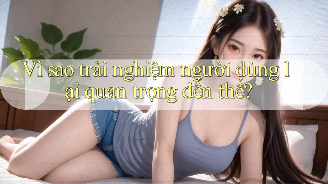 Vì sao trải nghiệm người dùng lại quan trọng đến thế? Vì sao trải nghiệm người dùng lại quan trọng đến thế?