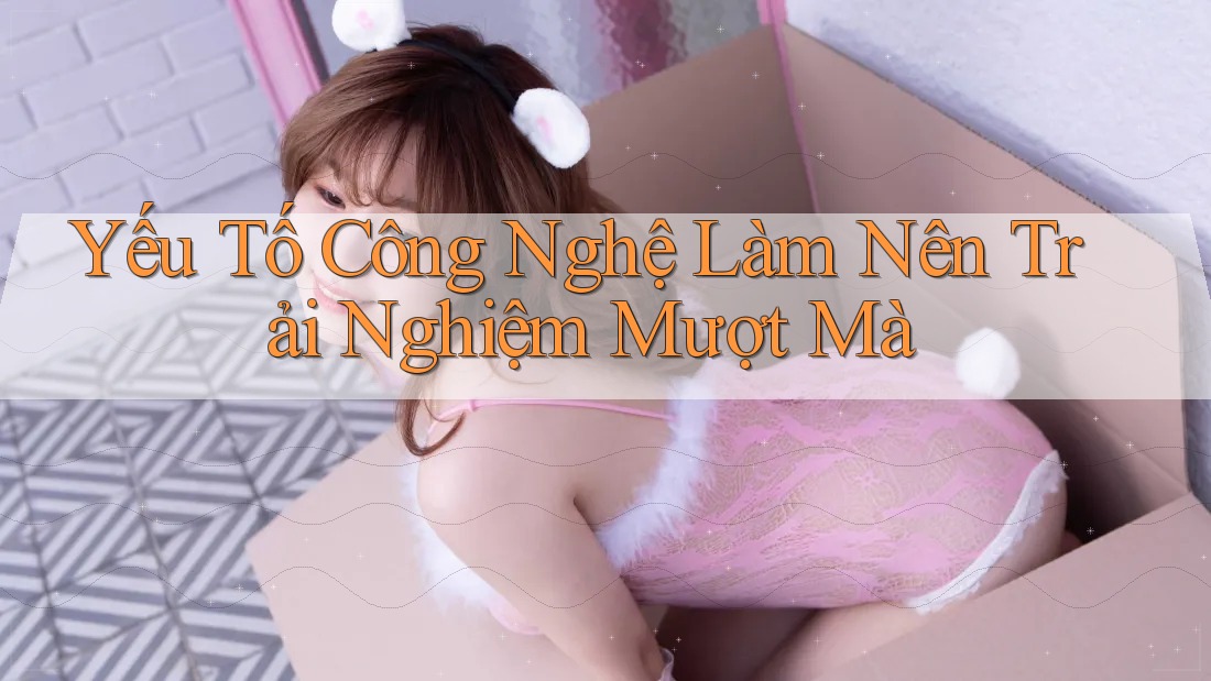 Yếu Tố Công Nghệ Làm Nên Trải Nghiệm Mượt Mà